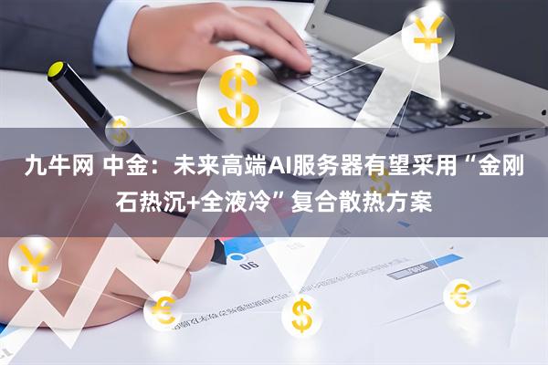 九牛网 中金：未来高端AI服务器有望采用“金刚石热沉+全液冷”复合散热方案