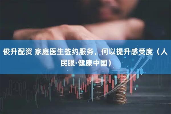 俊升配资 家庭医生签约服务，何以提升感受度（人民眼·健康中国）