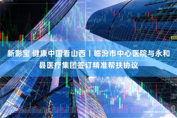 新影宝 健康中国看山西丨临汾市中心医院与永和县医疗集团签订精准帮扶协议